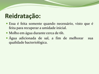 Reidratação:
 Essa é feita somente quando necessário, visto que é
feita para recuperar a umidade inicial.
 Molho em água durante cerca de 6h.
 Água adicionada de sal, a fim de melhorar sua
qualidade bacteriológica.
 