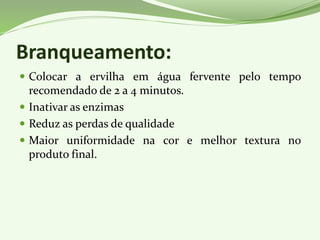 Branqueamento:
 Colocar a ervilha em água fervente pelo tempo
recomendado de 2 a 4 minutos.
 Inativar as enzimas
 Reduz as perdas de qualidade
 Maior uniformidade na cor e melhor textura no
produto final.
 