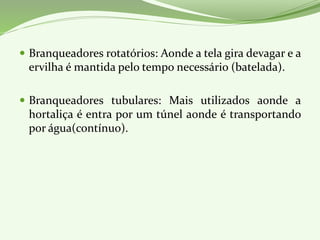  Branqueadores rotatórios: Aonde a tela gira devagar e a
ervilha é mantida pelo tempo necessário (batelada).
 Branqueadores tubulares: Mais utilizados aonde a
hortaliça é entra por um túnel aonde é transportando
por água(contínuo).
 
