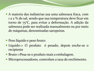  A maioria das indústrias usa uma salmoura fraca, com
1 a 2 % de sal, sendo que sua temperatura deve ficar em
torno de 75°C, para evitar a deformação. A adição da
salmoura pode ser realizada manualmente ou por meio
de máquinas, denominadas xaropeiras.
 Peso líquido e peso bruto:
 Líquido-> O produto é pesado, depois enche-se o
recipiente
 Bruto->Pesa-se o produto mais a embalagem.
 Microprocessadores, controlam a taxa de enchimento.
 