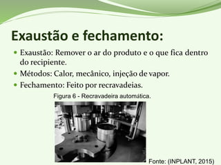 Exaustão e fechamento:
 Exaustão: Remover o ar do produto e o que fica dentro
do recipiente.
 Métodos: Calor, mecânico, injeção de vapor.
 Fechamento: Feito por recravadeias.
Figura 6 - Recravadeira automática.
Fonte: (INPLANT, 2015)
 