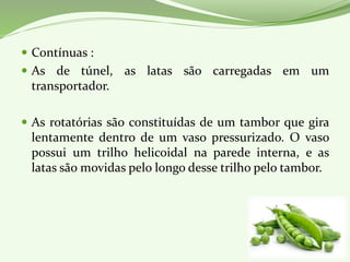 Contínuas :
 As de túnel, as latas são carregadas em um
transportador.
 As rotatórias são constituídas de um tambor que gira
lentamente dentro de um vaso pressurizado. O vaso
possui um trilho helicoidal na parede interna, e as
latas são movidas pelo longo desse trilho pelo tambor.
 