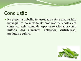 Conclusão
 No presente trabalho foi estudado e feita uma revisão
bibliográfica do método de produção de ervilha em
conserva, assim como de aspectos relacionados como
história dos alimentos enlatados, distribuição,
produção e cultivo.
 