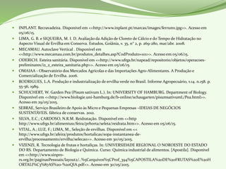  INPLANT. Recravadeira. Disponível em <<http://www.inplant.pt/marcas/images/ferrum1.jpg>>. Acesso em
05/06/15.
 LIMA, G. B. e SIQUEIRA, M. I. D. Avaliação da Adição de Cloreto de Cálcio e do Tempo de Hidratação no
Aspecto Visual de Ervilha em Conserva. Estudos, Goiânia, v. 35, n° 2, p. 269-280, mar/abr. 2008.
 MECAMAU. Autoclave Vertical . Disponível em
<<http://www.mecamau.com.br/produtos_detalhes.asp?CodProduto=101>>. Acesso em 05/06/15.
 ODERICH. Esteira sanitária. Disponível em <<http://www.ufrgs.br/napead/repositorio/objetos/operacoes-
preliminares/i2_2_esteira_sanitaria.php>>. Acesso em 05/06/15.
 OMAIAA - Observatório dos Mercados Agrícolas e das Importações Agro-Alimentares. A Produção e
Comercialização de Ervilha. 2006.
 RODRIGUES, L.A. Produção e industrialização de ervilha verde no Brasil. Informe Agropecuário, v.14. n.158. p.
55-56, 1989.
 SCHUCHERT, W. Garden Pea (Pisum sativum L.). In: UNIVERSITY OF HAMBURG. Department of Biology.
Disponível em <<http://www.biologie.uni-hamburg.de/b-online/schaugarten/pisumsativumL/Pea.html>>.
Acesso em 29/05/2015.
 SEBRAE, Serviço Brasileiro de Apoio às Micro e Pequenas Empresas –IDEIAS DE NEGÓCIOS
SUSTENTÁVEIS. fábrica de conservas. 2012.
 SILVA, E.C.; CARDOSO, N.R.M. Reidratação. Disponível em <<http
http://www.ufrgs.br/alimentus1/feira/prhorta/seleta/reidrata.htm>>. Acesso em 05/06/15.
 VITAL, A.; LUZ, F.; LIMA, M., Seleção de ervilhas. Disponível em <<
http://www.ufrgs.br/afeira/produtos/hortalicas/sopa-instantanea-de-
ervilha/processamento/ervilha/selecao>>. Acesso em 30/05/2015.
 VIZENZI, R. Tecnologia de frutas e hortaliças. In: UNIVERSIDADE REGIONAL O NOROESTE DO ESTADO
DO RS. Departamento de Biologia e Química. Curso: Química industrial de alimentos. [Apostila]. Disponível
em <<http://www.sinpro-
rs.org.br/paginasPessoais/layout2/..%5Carquivos%5CProf_394%5CAPOSTILA%20DE%20FRUTAS%20E%20H
ORTALI%C3%87AS%20-%20QIA.pdf>>. Acesso em 30/05/2015.
 
