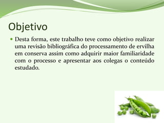 Objetivo
 Desta forma, este trabalho teve como objetivo realizar
uma revisão bibliográfica do processamento de ervilha
em conserva assim como adquirir maior familiaridade
com o processo e apresentar aos colegas o conteúdo
estudado.
 
