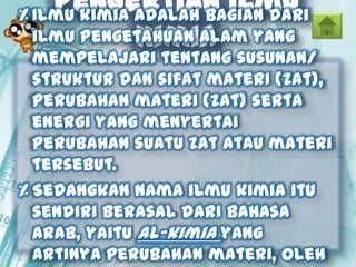 Pengertian Ilmu
Kimia
% Ilmu kimia adalah bagian dari
ilmu pengetahuan alam yang
mempelajari tentang susunan/
struktur dan sifat materi (zat),
perubahan materi (zat) serta
energi yang menyertai
perubahan suatu zat atau materi
tersebut.
% Sedangkan nama ilmu kimia itu
sendiri berasal dari bahasa
Arab, yaitu al-kimia yang
artinya perubahan materi, oleh
 