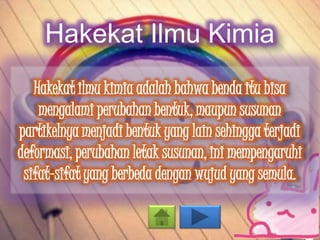 Hakekat Ilmu Kimia
Hakekat ilmu kimia adalah bahwa benda itu bisa
mengalami perubahan bentuk, maupun susunan
partikelnya menjadi bentuk yang lain sehingga terjadi
deformasi, perubahan letak susunan, ini mempengaruhi
sifat-sifat yang berbeda dengan wujud yang semula.
 