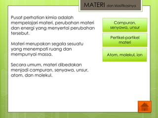 Campuran,
senyawa, unsur
Pertikel-partikel
materi
Atom, molekul, ion
Pusat perhatian kimia adalah
mempelajari materi, perubahan materi
dan energi yang menyertai perubahan
tersebut.
Materi merupakan segala sesuatu
yang menempati ruang dan
mempunyai massa.
Secara umum, materi dibedakan
menjadi campuran, senyawa, unsur,
atom, dan molekul.
MATERI dan klasifikasinya
 