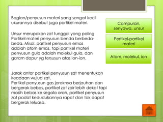 Bagian/penyusun materi yang sangat kecil
ukurannya disebut juga partikel materi.
Unsur merupakan zat tunggal yang paling
Partikel materi penyusun benda berbeda-
beda. Misal, partikel penyusun emas
adalah atom emas, tapi partikel materi
penyusun gula adalah molekul gula, dan
garam dapur yg tersusun atas ion-ion.
Campuran,
senyawa, unsur
Pertikel-partikel
materi
Atom, molekul, ion
Jarak antar partikel penyusun zat menentukan
keadaan wujud zat.
Pertikel penyusun gas jaraknya berjauhan dan
bergerak bebas, partikel zat zair lebih dekat tapi
masih bebas ke segala arah, partikel penyusun
zat padat kedudukannya rapat dan tak dapat
bergerak leluasa.
 