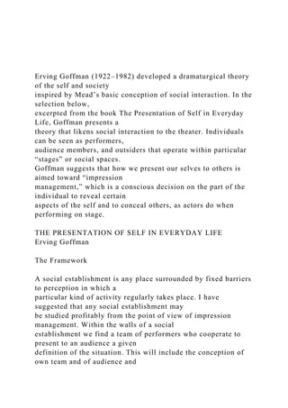 Erving Goffman (1922–1982) developed a dramaturgical theory
of the self and society
inspired by Mead’s basic conception of social interaction. In the
selection below,
excerpted from the book The Presentation of Self in Everyday
Life, Goffman presents a
theory that likens social interaction to the theater. Individuals
can be seen as performers,
audience members, and outsiders that operate within particular
“stages” or social spaces.
Goffman suggests that how we present our selves to others is
aimed toward “impression
management,” which is a conscious decision on the part of the
individual to reveal certain
aspects of the self and to conceal others, as actors do when
performing on stage.
THE PRESENTATION OF SELF IN EVERYDAY LIFE
Erving Goffman
The Framework
A social establishment is any place surrounded by fixed barriers
to perception in which a
particular kind of activity regularly takes place. I have
suggested that any social establishment may
be studied profitably from the point of view of impression
management. Within the walls of a social
establishment we find a team of performers who cooperate to
present to an audience a given
definition of the situation. This will include the conception of
own team and of audience and
 