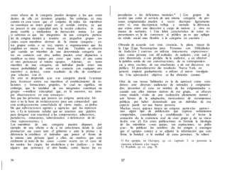 están afuera de la categoría pueden designar a los que están
dentro de ella en términos grupales. Sin embargo, es muy
común en esos casos que el conjunto de todos los miembros
no constituya un único grupo en el sentido estricto, ya que
no poseen ni una capacidad para la acción colectiva ni una
pauta estable y totalizadora de interacción mutua. Lo que
sí sabemos es que los integrantes de una categoría particu-
lar de estigma tienden a reunirse en pequeños grupos so-
ciales, cuyos miembros derivan de la misma categoría ; es-
tos grupos están, a su vez, sujetos a organizaciones que los
engloban en mayor o menor med ida . También se observa
que cuando un miembro de una determinada categoría en-
tra en contacto con otro, ambos pueden estar dispuestos a
modificar su trato mutuo por creer que tanto el uno como
el otro pertenecen al mismo «grupo». Además, en tanto
miembro de una categoría, un individuo puede tener una
mayor probabilidad de entrar en contacto con cualquier otro
miembro e, incluso, como resultado de ello, de establecer
presidiarios o los deficientes mentales.'ª ( Los grupos de
acción que están al servicio de una misma categoría de per-
sonas estigmatizadas pueden a veces discrepar ligeramente
entre sí; esta discrepancia refleja a menudo la diferencia
que existe entre una dirección a cargo de nativos y otra en
manos de normales. ) Una labor característica de estos re-
presentantes es la de convencer al público pa ra que aplique
un rótulo social más flexible a la categoría en cuestión :
Obrando de acuerdo con esta creencia, la plana mayor de
la Liga [Liga Neoyorqcúna para Personas con Dificultades
de Audición ] convino en utilizar únicamente expresiones/
tales como persona con dif icultades de audición , con aud ;j
ción disminuida o con pérdida de la audición, y en elimirn•
la palabra sordo de sus conversaciones, de su corresponden-
cia y otros escritos, de sus enseñanzas y de sus discursos en
público. El procedimiento dio resultado. Nueva York, en
general, empezó gradualmente a utilizar el nuevo vocabula-52
una relación con él.
De esto se desprende q ue u na categoría puede f u ncionar
para favorecer entre sus miembros el establecimiento de re-
laciones y formaciones grupales, lo cual no significa, sin
embargo, que la totalidad de sus integrantes constituya un
grupo -sutileza conceptual que, en lo sucesivo, no siem-
pre observaremos en este ensayo-.
Sea que las personas que poseen un estigma particular for-
men o no la base de reclutamiento para una comunidad que
está ecológicamente consolidada de cierto modo, es proba-
ble que subvencionen agentes y agencias que las represen-
ten. ( Es in teresante señalar que no tenemos una palabra
para designar con exactitud a los componentes, adherentes,
partidarios, entusiastas, subordinados o defensores de di-·
chos representantes. )
Los miembros de una categoría pueden disponer, por
ejemplo, de una oficina o de u na antecámara desde la cual
promueven sus casos ante el gobierno o ante la prensa ; la
diferencia la establece el individuo que ponen al frente de
la misma: una persona igual a ellos, un «nativo» que está
realmente al tanto de las cosas --como ocurre en el caso de
los sordos, los ciegos, los alcohólicos y los judíos- , o bien
alguien que pertenece al otro bando, como hacen los ex
36
rio. Una apreciación objetiva se iba abriendo camino.
Otra de sus tareas habituales es la de aparecer como «ora-
dores» ante diversas audiencias de normales y estigmatiza-
dos; presentan el caso en nombre de los estigmatizados y,
cuando son ellos mismos nativos de ese grupo, se ofrecen
como modelo vívido de una realización plenamente normal ;
son héroes de la adaptación, merecedores de recompensas
públicas por haber demostrado que un individuo de esa
especie puede ser una buena persona.
Muchas veces, quienes tienen un estigma particular patroci-
nan algún tipo de publicación que expresa sentimientos
compartidos, consolidando y estabilizando en el lector la
sensación de la existencia real de «su» grupo y de su vincu-
lación con él. En estas publicaciones se formula la ideología
de los miembros -sus quejas, sus aspiraciones, su políti-
ca-. Se publican los nombres de los amigos y enemigos
que el «grupo» conoce y se adjunta la información que con-
firma la bondad o la maldad de estas personas. Se editan
51 Por ejemplo, en Chevigny, op. cit., capítulo 5, se presenta la
situación referente a los ciegos.
52 Warfield, op. cit., pág. 78.
37
 
