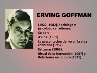 ERVING GOFFMAN
(1922 -1982). Sociólogo y
psicólogo canadiense.
Su obra:
Asilos (1961).
La presentación del yo en la vida
cotidiana (1957).
Estigmas (1963).
Ritual de la interacción (1967) y
Relaciones en público (1971).
 