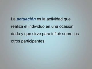 La actuación es la actividad que realiza el individuo en una ocasión dada y que sirve para influir sobre los otros participantes.