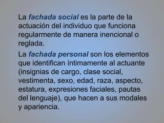 La fachadasocial es la parte de la actuación del individuo que funciona regularmente de manera inencional o reglada.La fachada personalson los elementos que identifican íntimamente al actuante (insignias de cargo, clase social, vestimenta, sexo, edad, raza, aspecto, estatura, expresiones faciales, pautas del lenguaje), que hacen a sus modales y apariencia.
