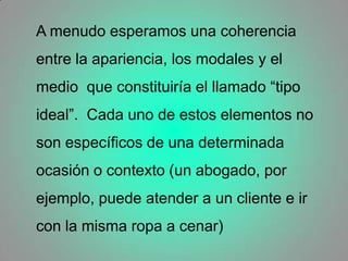 A menudo esperamos una coherencia entre la apariencia, los modales y el medio  que constituiría el llamado “tipo ideal”.  Cada uno de estos elementos no son específicos de una determinada ocasión o contexto (un abogado, por ejemplo, puede atender a un cliente e ir con la misma ropa a cenar)