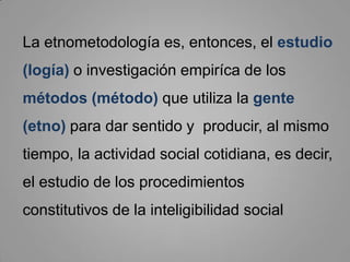 El término Etnometodología fue utilizado por primera vez por Harold Garfinkel(Nueva Jersey, 1917) . La Etnometodología pretende describir el mundo social tal y como se está continuamente construyendo, emergiendo como realidad objetiva, ordenada, inteligible y familiar.