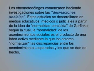 La etnometodología es, entonces, el estudio  (logía)o investigación empiríca de los métodos (método) que utiliza la gente (etno) para dar sentido y  producir, al mismo tiempo, la actividad social cotidiana, es decir, el estudio de los procedimientos constitutivos de la inteligibilidad social