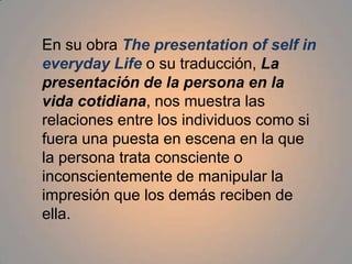 En su obra The presentation of self in everyday Life o sutraducción, La presentación de la persona en la vida cotidiana, nos muestra las relaciones entre los individuos como si fuera una puesta en escena en la que la persona trata consciente o inconscientemente de manipular la impresión que los demás reciben de ella.