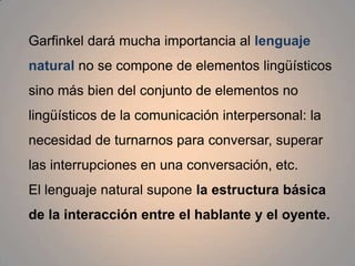 La segunda variante importante de la etnometodología es el análisis conversacional, cuyo objetivo es el análisis minucioso y la comprensión de las estructuras fundamentales de la interacción conversacional. 