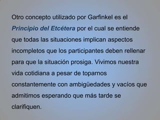Garfinkel dará mucha importancia al lenguaje natural no se compone de elementos lingüísticos sino más bien del conjunto de elementos no lingüísticos de la comunicación interpersonal: la necesidad de turnarnos para conversar, superar las interrupciones en una conversación, etc. El lenguaje natural supone la estructura básica de la interacción entre el hablante y el oyente.