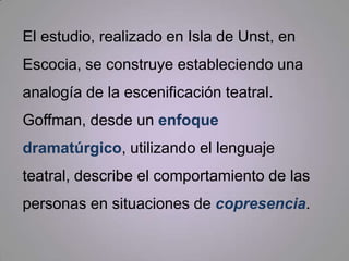 El estudio, realizado en Isla de Unst, en Escocia, se construye estableciendo una analogía de la escenificación teatral.  Goffman, desde un enfoque dramatúrgico, utilizando el lenguaje teatral, describe el comportamiento de las personas en situaciones de copresencia.  