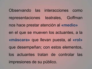 Observando las interacciones como representaciones teatrales, Goffman nos hace prestar atención al «medio»en el que se mueven los actuantes, a la «máscara» que llevan puesta, al «rol» que desempeñan; con estos elementos, los actuantes tratan de controlar las impresiones de su público.