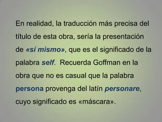 En realidad, la traducción más precisa del título de esta obra, sería la presentación de «sí mismo», que es el significado de la palabra self.  Recuerda Goffman en la obra que no es casual que la palabra persona provenga del latín personare, cuyo significado es «máscara».