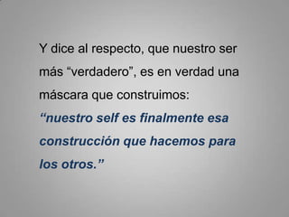 Y dice al respecto, que nuestro ser más “verdadero”, es en verdad una máscara que construimos: “nuestro self es finalmente esa construcción que hacemos para los otros.”