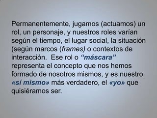 Permanentemente, jugamos (actuamos) un rol, un personaje, y nuestros roles varían según el tiempo, el lugar social, la situación (según marcos (frames) o contextos de interacción.  Ese rol o “máscara” representa el concepto que nos hemos formado de nosotros mismos, y es nuestro «sí mismo» más verdadero, el «yo» que quisiéramos ser.  