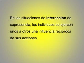 En las situaciones de interacción de copresencia, los individuos se ejercen unos a otros una influencia recíproca de sus acciones. 