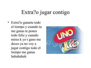 Extra?o jugar contigo
• Extra?o ganarte todo
  el tiempo y cuando tu
  me ganas te pones
  todo feliz y cuando
  miras k yo t gano me
  deces ya no voy a
  jugar contigo todo el
  tiempo me ganas
  hahahahah
 