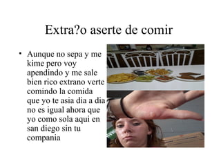 Extra?o aserte de comir
• Aunque no sepa y me
  kime pero voy
  apendindo y me sale
  bien rico extrano verte
  comindo la comida
  que yo te asia dia a dia
  no es igual ahora que
  yo como sola aqui en
  san diego sin tu
  compania
 