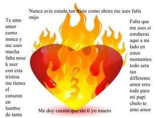 Nunca avia estado tan triste como ahora me ases fatla
           mijo
Te amo                                                    Falta que
amor                                                      me ases si
como                                                      estuberas
nunca y                                                   aqui a mi
me ases                                                   lado en
mucha                                                     estos
falta nose                                                momentos
k aser                                                    todo sera
con esta                                                  tan
tristisa                                                  differente
me tienes                                                 amor eres
el                                                        todo para
corazon                                                   mi papi
en                                                        chulo te
lumbre         Me doy cuenta que sin ti yo muero          amo amor
de tanta
 
