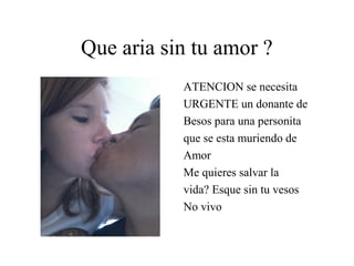 Que aria sin tu amor ?
           ATENCION se necesita
           URGENTE un donante de
           Besos para una personita
           que se esta muriendo de
           Amor
           Me quieres salvar la
           vida? Esque sin tu vesos
           No vivo
 