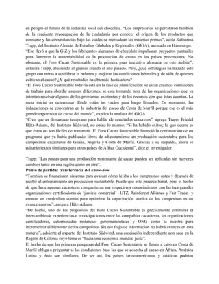 en peligro el futuro de la industria local del chocolate. “Los empresarios se percataron también
de la creciente preocupación de la ciudadanía por conocer el origen de los productos que
consume y las circunstancias bajo las cuales se mercadean las materias primas”, acota Katharina
Trapp, del Instituto Alemán de Estudios Globales y Regionales (GIGA), asentado en Hamburgo.
“Eso llevó a que la GIZ y los fabricantes alemanes de chocolate impulsaran proyectos puntuales
para fomentar la sustentabilidad de la producción de cacao en los países proveedores. No
obstante, el Foro Cacao Sustentable es la primera gran iniciativa alemana en este ámbito”,
enfatiza Trapp, aludiendo al gremio creado el año pasado. Pero, ¿qué estrategias ha trazado este
grupo con miras a equilibrar la balanza y mejorar las condiciones laborales y de vida de quienes
cultivan el cacao? ¿Y qué resultados ha obtenido hasta ahora?
“El Foro Cacao Sustentable todavía está en la fase de planificación: se están creando comisiones
de trabajo para abordar asuntos diferentes, se está tomando nota de las organizaciones que ya
intentan resolver algunos de los problemas existentes y de los recursos con que éstas cuentan. La
meta inicial es determinar dónde están los vacíos para luego llenarlos. De momento, las
indagaciones se concentran en la industria del cacao de Costa de Marfil porque ese es el más
grande exportador de cacao del mundo”, explica la analista del GIGA.
“Creo que es demasiado temprano para hablar de resultados concretos”, agrega Trapp. Friedel
Hütz-Adams, del Instituto Südwind, no opina lo mismo: “Sí ha habido éxitos; lo que ocurre es
que éstos no son fáciles de transmitir. El Foro Cacao Sustentable financió la continuación de un
programa que ya había publicado libros de adiestramiento en producción sustentable para los
campesinos cacaoteros de Ghana, Nigeria y Costa de Marfil. Gracias a su respaldo, ahora se
editarán textos similares para otros países de África Occidental”, dice el investigador.
Trapp: “Las pautas para una producción sustentable de cacao pueden ser aplicadas sin mayores
cambios tanto en una región como en otra”.
Punto de partida: transferencia del know-how
“También se financiaron sistemas para evaluar cómo le iba a los campesinos antes y después de
recibir el entrenamiento en producción sustentable. Puede que esto parezca banal, pero el hecho
de que las empresas cacaoteras compartieran sus respectivos conocimientos con las tres grandes
organizaciones certificadoras de ‘justicia comercial’ –UTZ, Rainforest Alliance y Fair Trade– y
crearan un currículum común para optimizar la capacitación técnica de los campesinos es un
avance enorme”, asegura Hütz-Adams.
“De hecho, uno de los propósitos del Foro Cacao Sustentable es precisamente estimular el
intercambio de experiencias e investigaciones entre las compañías cacaoteras, las organizaciones
certificadoras, determinadas instancias gubernamentales y ONG como la nuestra para
incrementar el bienestar de los campesinos.Sin ese flujo de información no habrá avances en esta
materia”, advierte el experto del Instituto Südwind, una asociación independiente con sede en la
Región de Colonia cuyo lema es “hacia una economía mundial justa”.
El hecho de que las primeras pesquisas del Foro Cacao Sustentable se lleven a cabo en Costa de
Marfil obliga a preguntar si las condiciones bajo las que se cosecha el cacao en África, América
Latina y Asia son similares. De ser así, los países latinoamericanos y asiáticos podrían
 