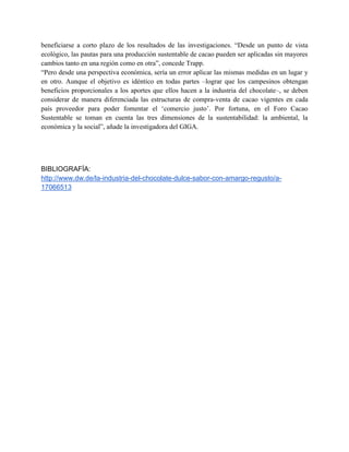 beneficiarse a corto plazo de los resultados de las investigaciones. “Desde un punto de vista
ecológico, las pautas para una producción sustentable de cacao pueden ser aplicadas sin mayores
cambios tanto en una región como en otra”, concede Trapp.
“Pero desde una perspectiva económica, sería un error aplicar las mismas medidas en un lugar y
en otro. Aunque el objetivo es idéntico en todas partes –lograr que los campesinos obtengan
beneficios proporcionales a los aportes que ellos hacen a la industria del chocolate–, se deben
considerar de manera diferenciada las estructuras de compra-venta de cacao vigentes en cada
país proveedor para poder fomentar el ‘comercio justo’. Por fortuna, en el Foro Cacao
Sustentable se toman en cuenta las tres dimensiones de la sustentabilidad: la ambiental, la
económica y la social”, añade la investigadora del GIGA.
BIBLIOGRAFÍA:
http://www.dw.de/la-industria-del-chocolate-dulce-sabor-con-amargo-regusto/a-
17066513
 