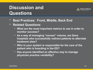 03/20/2025 25
Discussion and
Questions
• Best Practices: Front, Middle, Back End
• Related Questions:
– What are the most important metrics to use in order to
monitor success?
– As a way of managing “excess” volume, are there
hospitals who successfully redirect patients to alternate
treatment sites?
– Who in your system is responsible for the care of the
patient who is boarding in the ED?
– Has anyone identified an effective way to manage
physician practice variability?
 