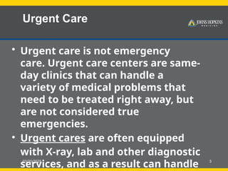 03/20/2025 3
Urgent Care
• Urgent care is not emergency
care. Urgent care centers are same-
day clinics that can handle a
variety of medical problems that
need to be treated right away, but
are not considered true
emergencies.
• Urgent cares are often equipped
with X-ray, lab and other diagnostic
services, and as a result can handle
 
