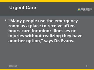 03/20/2025 5
Urgent Care
• “Many people use the emergency
room as a place to receive after-
hours care for minor illnesses or
injuries without realizing they have
another option,” says Dr. Evans.
 