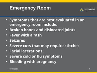 03/20/2025 7
Emergency Room
• Symptoms that are best evaluated in an
emergency room include:
• Broken bones and dislocated joints
• Fever with a rash
• Seizures
• Severe cuts that may require stitches
• Facial lacerations
• Severe cold or flu symptoms
• Bleeding with pregnancy
 