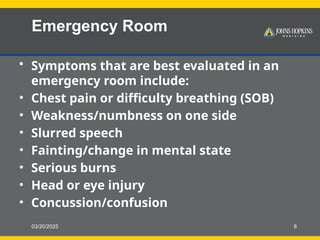 03/20/2025 8
Emergency Room
• Symptoms that are best evaluated in an
emergency room include:
• Chest pain or difficulty breathing (SOB)
• Weakness/numbness on one side
• Slurred speech
• Fainting/change in mental state
• Serious burns
• Head or eye injury
• Concussion/confusion
 