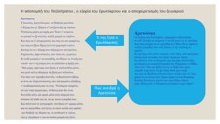 Η αποπομπή του Πεζόστρατου , η εξορία του Ερωτόκριτου και ο αποχαιρετισμός του ζευγαριού
Ερωτόκριτος
Τ άκουσες, Αρετούσα μου, τα θλιβερά μαντάτα;
ο Kύρης σου μ' εξόρισε σ' τση ξενιτιάς τη στράτα;
Tέσσερεις μέρες μοναχάς μου 'δωκε ν' ανιμένω,
κι αποκεί να ξενιτευτώ, πολλά μακρά να πηαίνω.
Kαι πώς να σ' αποχωριστώ, και πώς να σου μακρύνω,
και πώς να ζήσω δίχως σου στο χωρισμόν εκείνο
Kατέχω το κι ο Kύρης σου γλήγορα σε παντρεύγει,
Pηγόπουλο, Aφεντόπουλο, σαν είσαι συ, γυρεύγει.
Kι ουδέ μπορείς ν' αντισταθείς, σα θέλουν οι Γονείς σου
νικούν την-ε τη γνώμη σου, κι αλλάσσει η όρεξή σου.
"Mιά χάρη, Aφέντρα, σου ζητώ, κ' εκείνη θέλω μόνο,
και μετά κείνη ολόχαρος τη ζήση μου τελειώνω.
Tην ώρα που αρραβωνιαστείς, να βαραναστενάξεις,
κι όντε σα νύφη στολιστείς, σαν παντρεμένη αλλάξεις,
ν' αναδακρυώσεις και να πεις· "Pωτόκριτε καημένε,
τά σου'ταξα λησμόνησα, τό'θελες πλιό δεν έναι.
Kαι κάθε μήνα μιά φορά μέσα στην κάμερά σου,
λόγιασε τά'παθα για σε, να με πονεί η καρδιά σου.
Kαι πιάνε και τη ζουγραφιάν, που'βρες στ' αρμάρι μέσα,
και τα τραγούδια, που'λεγα, κι οπού πολλά σου αρέσα',
και διάβαζέ τα, θώρειε τα, κι αναθυμού κ' εμένα,
που μ' εξορίσανε ο-για σε πολλά μακρά στα ξένα.
◦
Αρετούσα
Τα λόγια σου Ρωτόκριτε, φαρμάκιν εβαστούσα
κι ουδ' όλπιζα κι ανίμενα τ' αυτιά μου ό,τι σ' ακούσα.
Και πώς μπορώ να σ' αρνηθώ κι α θέλω δε μ' αφήνει
τούτη η καρδιά που εσύ 'βαλες σ' τς' αγάπης το
καμίνι.
Κι αμνόγω σου στον ουρανό, στον ήλιο, στο φεγγάρι,
άλλος ογιά γυναίκα του ποτέ να μη με πάρει.
Και βγάνει από το δαχτύλι της όμορφο δακτυλίδι,
με δάκρυα κι αναστεναγμούς του Ρώκριτου το δίδει.
Λέει του: "Να και βάλε το εις το δεξό σου χέρι,
σημάδι πως ώστε να ζω είσαι δικό μου ταίρι
και μην το βγάλεις από κει ώστε να ζεις και να 'σαι,
φόριε το κι όποια στο 'δωκε κάμε να της θυμάσαι.
Καλλιά θανάτους εκατό την ώρα θέλω πάρει,
παρ' άλλος μόν' ο Ρώκριτος γυναίκα να με πάρει".
Τι της ζητά ο
Ερωτόκριτος;
Πώς αντιδρά η
Αρετούσα;
 