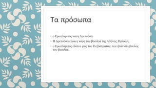 Τα πρόσωπα
◦ ο Ερωτόκριτος και η Αρετούσα.
◦ Η Αρετούσα είναι η κόρη του βασιλιά της Αθήνας, Ηράκλη,
◦ ο Ερωτόκριτος είναι ο γιος του Πεζόστρατου, που ήταν σύμβουλος
του βασιλιά.
 