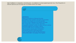 Αφού διαβάσετε τα παρακάτω αποσπάσματα, να αναφέρετε τα κύρια χαρακτηριστικά τους. Ποιο θεωρείται το
ιδανικό πρότυπο για τον άντρα και τη γυναίκα εκείνη την εποχή;
ΑΡΕΤΟΥΣΑ
Ήρχισε και μεγάλωνε το δροσερό κλωνάρι,
και πλήθαινε στην ομορφιά, στη γνώση, και στη χάρη.
Eγίνηκεν τόσο γλυκειά, που πάντοθ' εγρικήθη
πως για να το'χου' θάμασμα στον Kόσμον εγεννήθη.
Kαι τ' όνομά τση το γλυκύ το λέγαν Aρετούσα,
οι ομορφιές τση ή[σα]ν πολλές, τα κάλλη τση ήσαν πλούσα.
Xαριτωμένο θηλυκό τως το'καμεν η Φύση,
και σαν αυτή δεν ήτονε σ' Aνατολή και Δύση.
Όλες τσι χάρες κι αρετές ήτονε στολισμένη,
ευγενική και τακτική, πολλά χαριτωμένη.
K' ήτον και Bασιλιού παιδί, και Pήγα θυγατέρα,
πόθο μεγάλον ήβανε στο γράμμα νύκτα-ημέρα
 