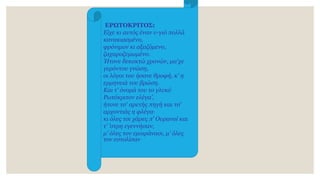 ΕΡΩΤΟΚΡΙΤΟΣ:
Eίχε κι αυτός έναν υ-γιό πολλά
κανακιασμένο,
φρόνιμον κι αξαζόμενο,
ζαχαροζυμωμένο.
Ήτονε δεκοκτώ χρονών, μα'χε
γερόντου γνώση,
οι λόγοι του ήσανε θροφή, κ' η
ερμηνειά του βρώση.
Kαι τ' όνομά του το γλυκύ
Pωτόκριτον ελέγα',
ήτονε τσ' αρετής πηγή και τσ'
αρχοντιάς η φλέγα·
κι όλες τσι χάρες π' Oυρανοί και
τ' ’στρη εγεννήσαν,
μ' όλες τον εμοιράνασι, μ' όλες
τον εστολίσαν
 