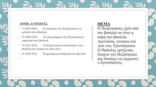 ΘΕΜΑ
Ο Πεζόστρατος ζητά από
τον βασιλιά να γίνει η
κόρη του βασιλιά,
Αρετούσα, γυναίκα του
γιου του, Ερωτόκριτου.
Ο Ηράκλης οργίζεται,
διώχνει τον Πεζόστρατο
και διατάζει να εξοριστεί
ο Ερωτόκριτος
ΔΟΜΗ - ΕΝΟΤΗΤΕΣ
◦ 1η (891-898): Η απόφαση του Πεζόστρατου να
μιλήσει στον βασιλιά
◦ 2η (899-910): Τα επιχειρήματα του Πεζόστρατου
μπροστά στον βασιλιά
◦ 3η (911-919): Ο Πεζόστρατος αποκαλύπτει στον
βασιλιά την αγάπη των δύο νέων
◦ 4η (920-936): Η οργισμένη αντίδραση του βασιλιά
◦
 