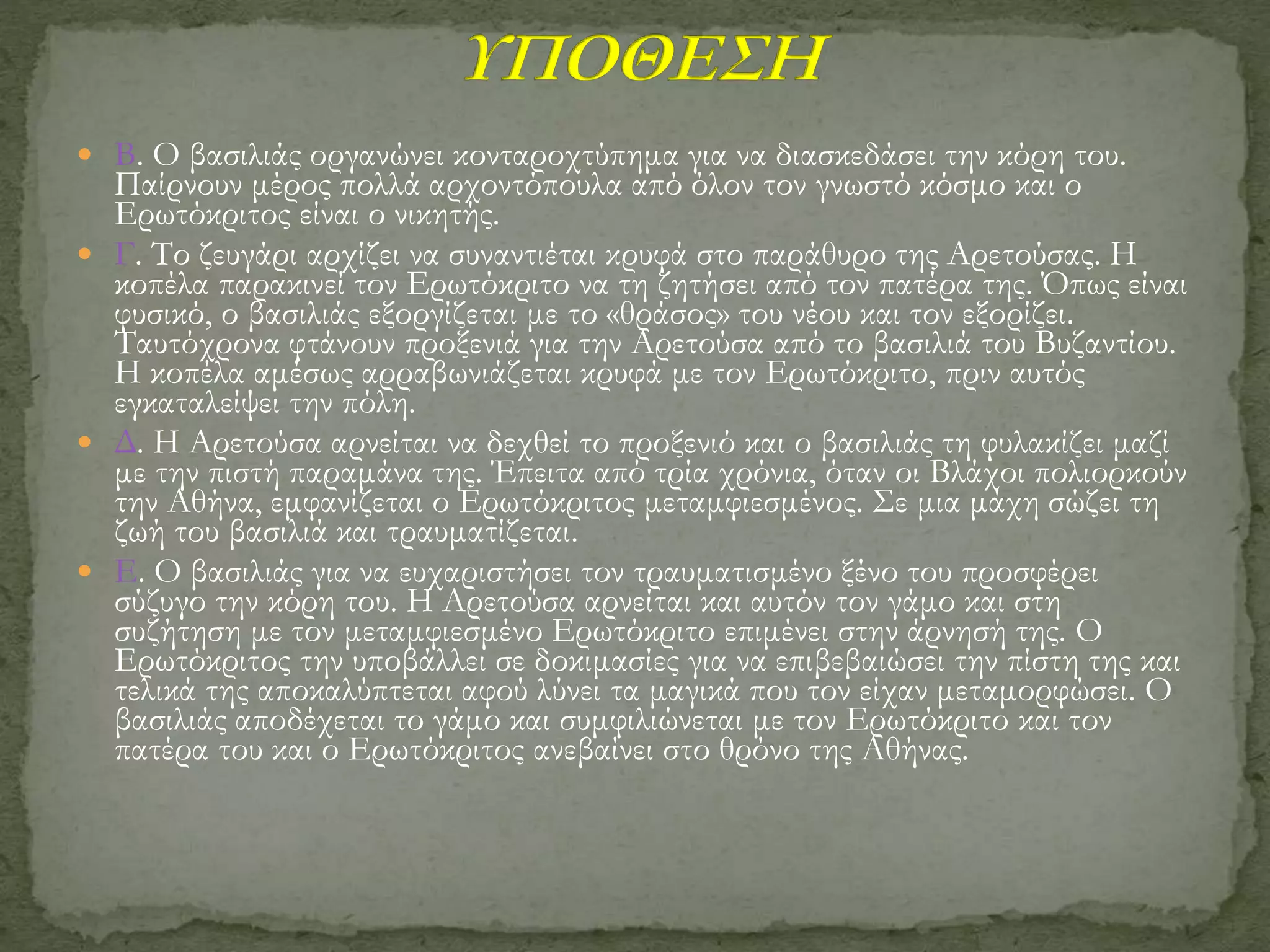  Β. Ο βασιλιάς οργανώνει κονταροχτύπημα για να διασκεδάσει την κόρη του.
Παίρνουν μέρος πολλά αρχοντόπουλα από όλον τον γνωστό κόσμο και ο
Ερωτόκριτος είναι ο νικητής.
 Γ. Το ζευγάρι αρχίζει να συναντιέται κρυφά στο παράθυρο της Αρετούσας. Η
κοπέλα παρακινεί τον Ερωτόκριτο να τη ζητήσει από τον πατέρα της. Όπως είναι
φυσικό, ο βασιλιάς εξοργίζεται με το «θράσος» του νέου και τον εξορίζει.
Ταυτόχρονα φτάνουν προξενιά για την Αρετούσα από το βασιλιά του Βυζαντίου.
Η κοπέλα αμέσως αρραβωνιάζεται κρυφά με τον Ερωτόκριτο, πριν αυτός
εγκαταλείψει την πόλη.
 Δ. Η Αρετούσα αρνείται να δεχθεί το προξενιό και ο βασιλιάς τη φυλακίζει μαζί
με την πιστή παραμάνα της. Έπειτα από τρία χρόνια, όταν οι Βλάχοι πολιορκούν
την Αθήνα, εμφανίζεται ο Ερωτόκριτος μεταμφιεσμένος. Σε μια μάχη σώζει τη
ζωή του βασιλιά και τραυματίζεται.
 Ε. Ο βασιλιάς για να ευχαριστήσει τον τραυματισμένο ξένο του προσφέρει
σύζυγο την κόρη του. Η Αρετούσα αρνείται και αυτόν τον γάμο και στη
συζήτηση με τον μεταμφιεσμένο Ερωτόκριτο επιμένει στην άρνησή της. Ο
Ερωτόκριτος την υποβάλλει σε δοκιμασίες για να επιβεβαιώσει την πίστη της και
τελικά της αποκαλύπτεται αφού λύνει τα μαγικά που τον είχαν μεταμορφώσει. Ο
βασιλιάς αποδέχεται το γάμο και συμφιλιώνεται με τον Ερωτόκριτο και τον
πατέρα του και ο Ερωτόκριτος ανεβαίνει στο θρόνο της Αθήνας.
 