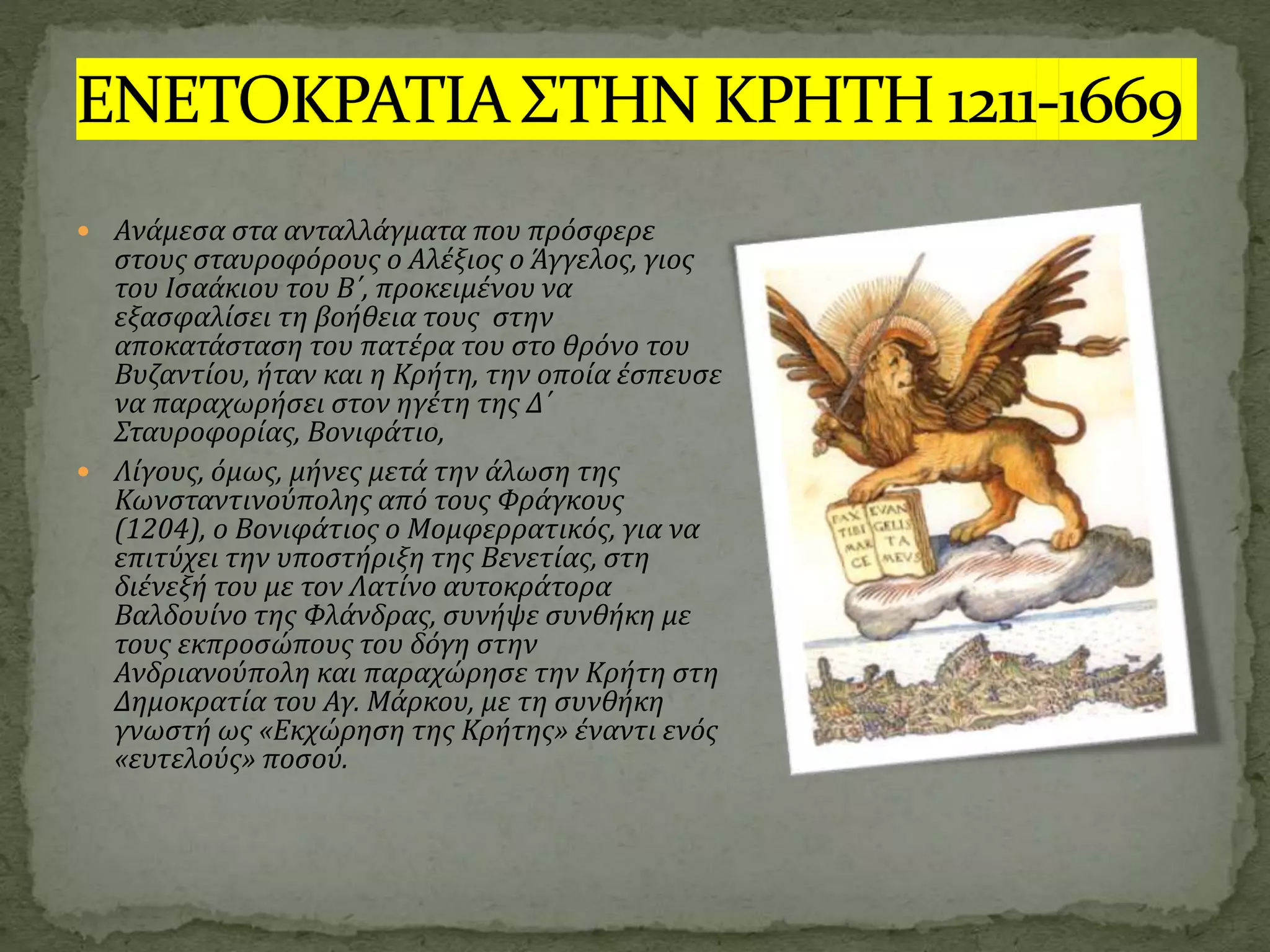  Ανάμεσα στα ανταλλάγματα που πρόσφερε
στους σταυροφόρους ο Αλέξιος ο Άγγελος, γιος
του Ισαάκιου του Β΄, προκειμένου να
εξασφαλίσει τη βοήθεια τους στην
αποκατάσταση του πατέρα του στο θρόνο του
Βυζαντίου, ήταν και η Κρήτη, την οποία έσπευσε
να παραχωρήσει στον ηγέτη της Δ΄
Σταυροφορίας, Βονιφάτιο,
 Λίγους, όμως, μήνες μετά την άλωση της
Κωνσταντινούπολης από τους Φράγκους
(1204), ο Βονιφάτιος ο Μομφερρατικός, για να
επιτύχει την υποστήριξη της Βενετίας, στη
διένεξή του με τον Λατίνο αυτοκράτορα
Βαλδουίνο της Φλάνδρας, συνήψε συνθήκη με
τους εκπροσώπους του δόγη στην
Ανδριανούπολη και παραχώρησε την Κρήτη στη
Δημοκρατία του Αγ. Μάρκου, με τη συνθήκη
γνωστή ως «Εκχώρηση της Κρήτης» έναντι ενός
«ευτελούς» ποσού.
 