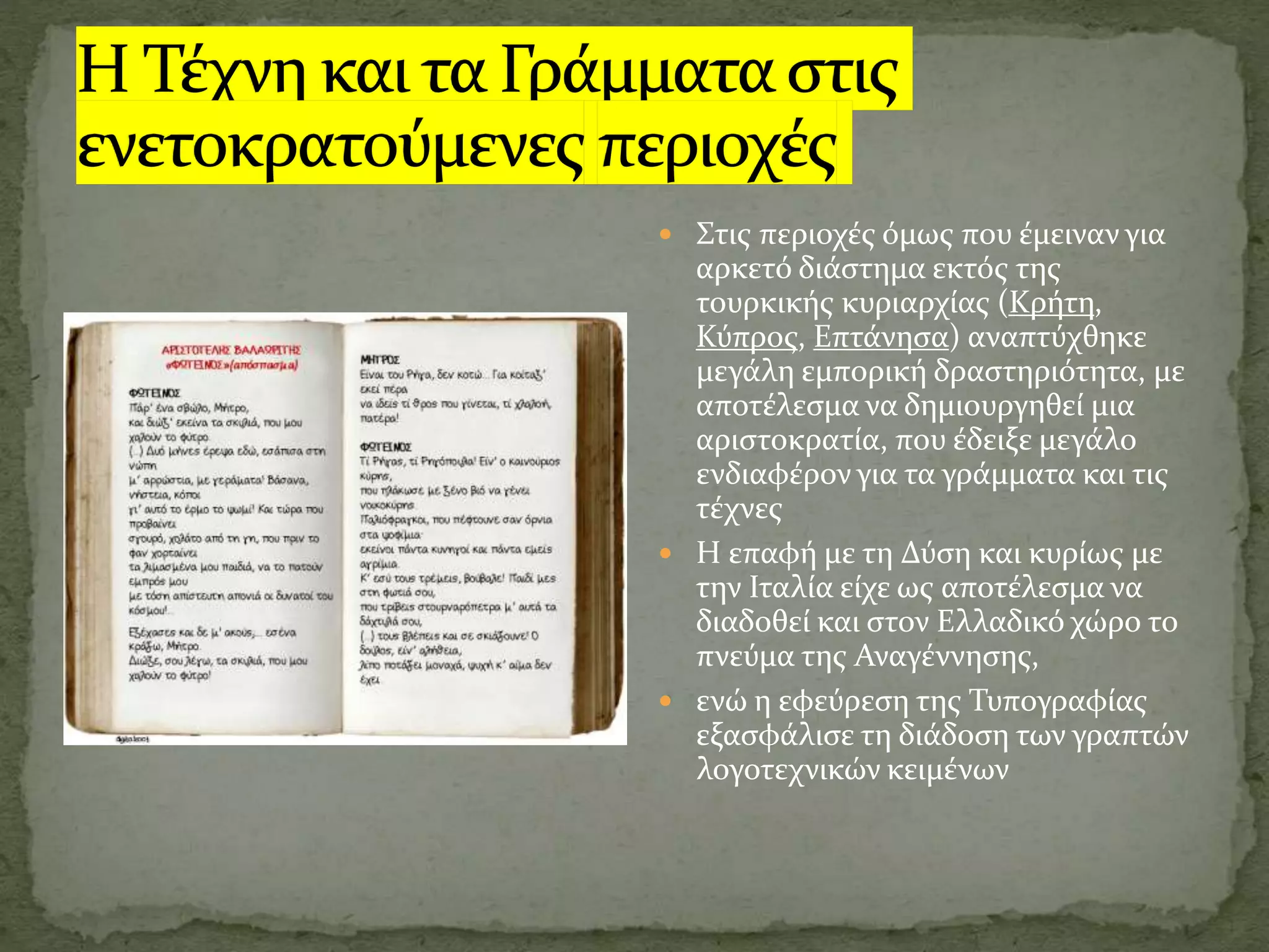  Στις περιοχές όμως που έμειναν για
αρκετό διάστημα εκτός της
τουρκικής κυριαρχίας (Κρήτη,
Κύπρος, Επτάνησα) αναπτύχθηκε
μεγάλη εμπορική δραστηριότητα, με
αποτέλεσμα να δημιουργηθεί μια
αριστοκρατία, που έδειξε μεγάλο
ενδιαφέρον για τα γράμματα και τις
τέχνες
 Η επαφή με τη Δύση και κυρίως με
την Ιταλία είχε ως αποτέλεσμα να
διαδοθεί και στον Ελλαδικό χώρο το
πνεύμα της Αναγέννησης,
 ενώ η εφεύρεση της Τυπογραφίας
εξασφάλισε τη διάδοση των γραπτών
λογοτεχνικών κειμένων
 