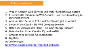 1. Was ist Amazon Web Services und wofür kann ich AWS nutzen
2. Erste Schritte mit Amazon Web Services – von der Anmeldung bis
zur ersten Instanz
3. Amazon Web Services 1*1 – welche Dienste gibt es wofür?
4. Server in der Cloud – die AWS Compute-Dienste
5. Daten speichern in der Cloud – die AWS Storage-Dienste
6. Datenbanken in der Cloud – SQL und NoSQL
7. Amazon Web Services für eCommerce
8. Big Data
Aufzeichnungen
http://aws.amazon.com/de/recorded-webinar/
Bisherige Webinare
 